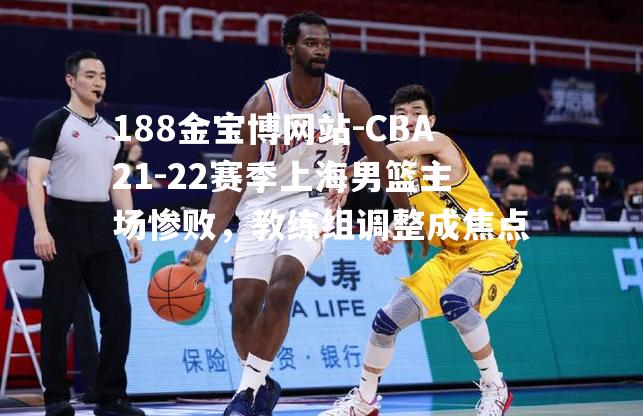 CBA21-22赛季上海男篮主场惨败，教练组调整成焦点