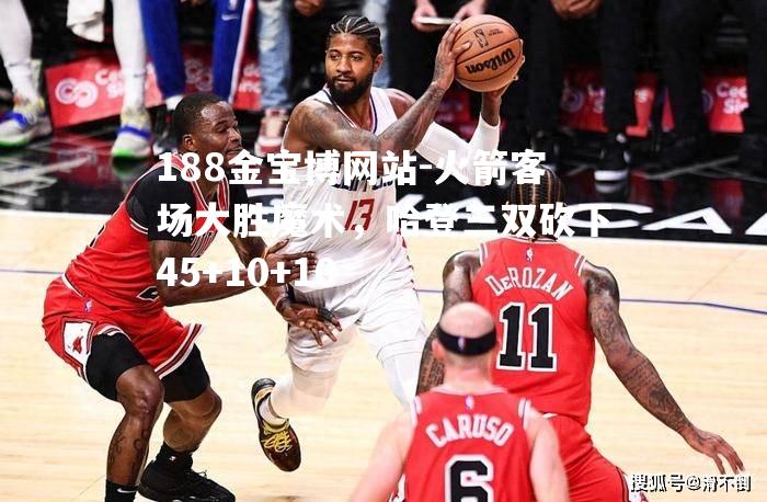 火箭客场大胜魔术，哈登三双砍下45+10+10